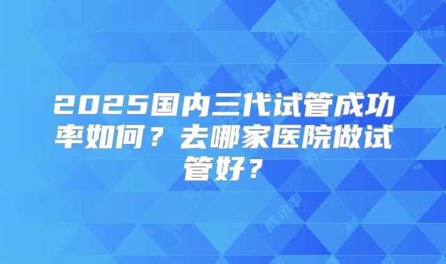 2025国内三代试管成功率如何？去哪家医院做试管好？