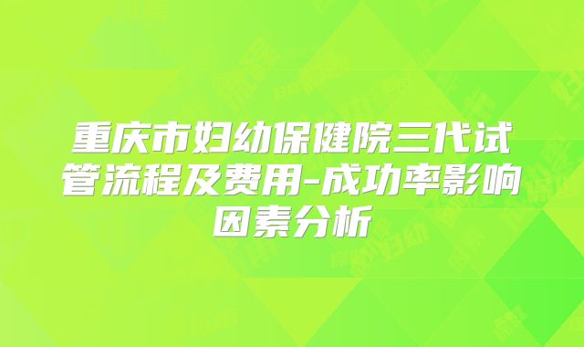 重庆市妇幼保健院三代试管流程及费用-成功率影响因素分析