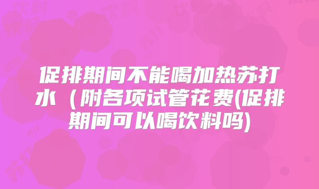 促排期间不能喝加热苏打水(附各项试管花费(促排期间可以喝饮料吗)