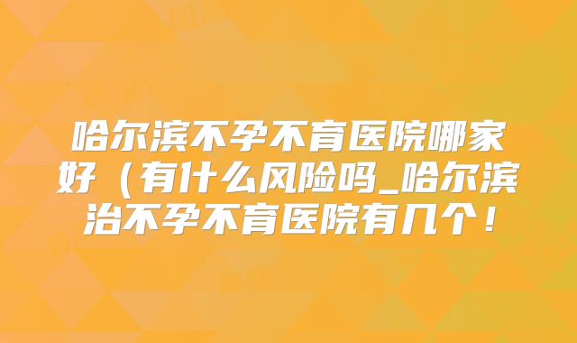 哈尔滨不孕不育医院哪家好（有什么风险吗_哈尔滨治不孕不育医院有几个！