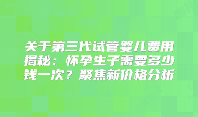 关于第三代试管婴儿费用揭秘:怀孕生子需要多少钱一次?聚焦新价格分析