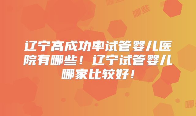 辽宁高成功率试管婴儿医院有哪些！辽宁试管婴儿哪家比较好！