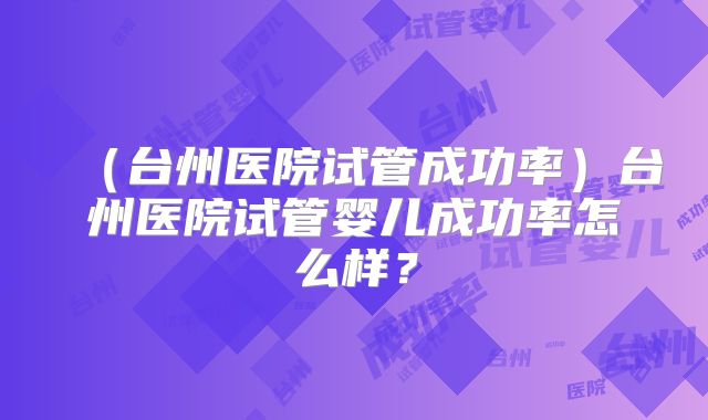 (台州医院试管成功率)台州医院试管婴儿成功率怎么样?