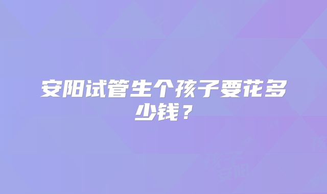 安阳试管生个孩子要花多少钱?