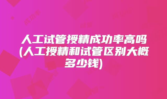 人工试管授精成功率高吗(人工授精和试管区别大概多少钱)