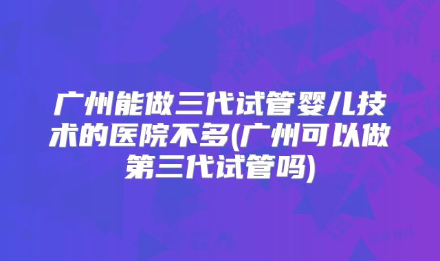 广州能做三代试管婴儿技术的医院不多(广州可以做第三代试管吗)