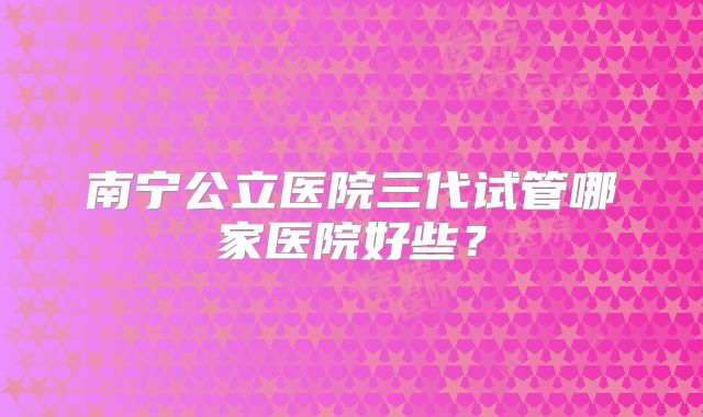 南宁公立医院三代试管哪家医院好些？