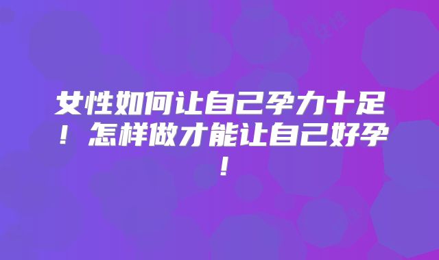 女性如何让自己孕力十足！怎样做才能让自己好孕！