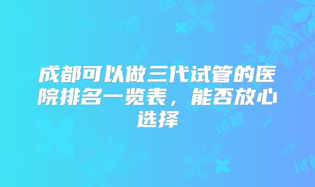成都可以做三代试管的医院排名一览表,能否放心选择