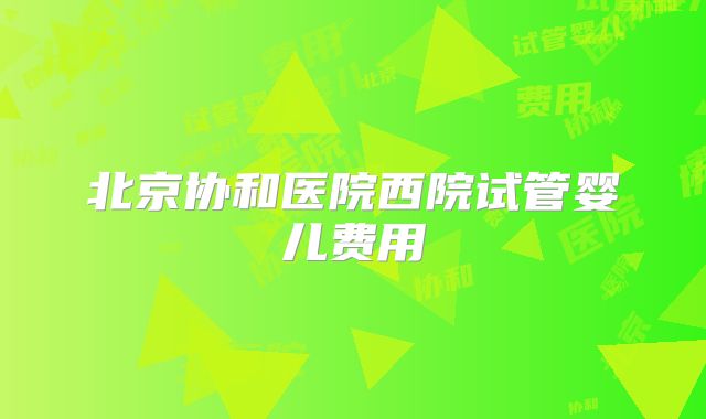 北京协和医院西院试管婴儿费用