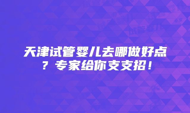 天津试管婴儿去哪做好点？专家给你支支招！