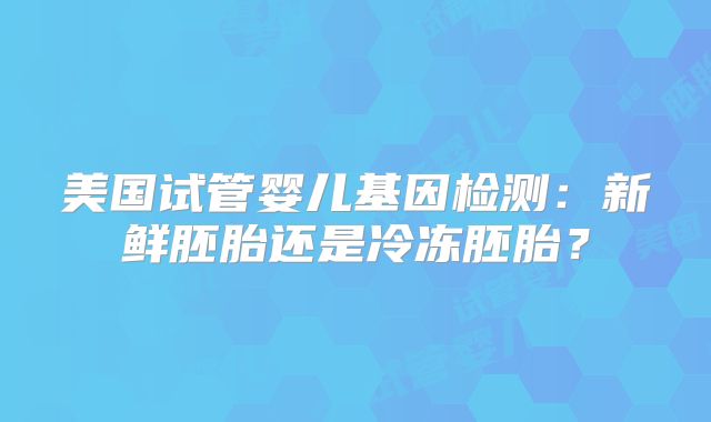 美国试管婴儿基因检测:新鲜胚胎还是冷冻胚胎?