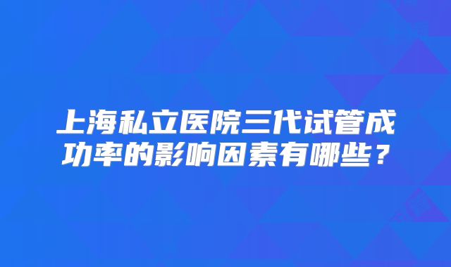 上海私立医院三代试管成功率的影响因素有哪些?