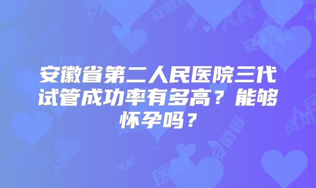 安徽省第二人民医院三代试管成功率有多高?能够怀孕吗?