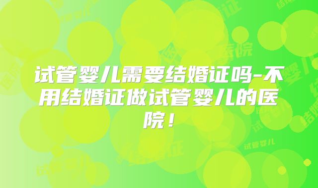 试管婴儿需要结婚证吗-不用结婚证做试管婴儿的医院!