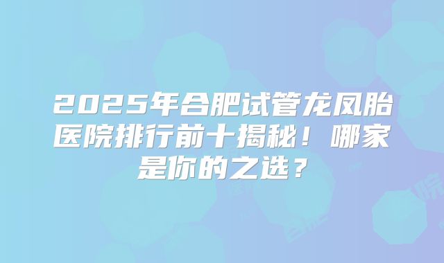 2025年合肥试管龙凤胎医院排行前十揭秘！哪家是你的之选？