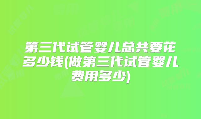 第三代试管婴儿总共要花多少钱(做第三代试管婴儿费用多少)