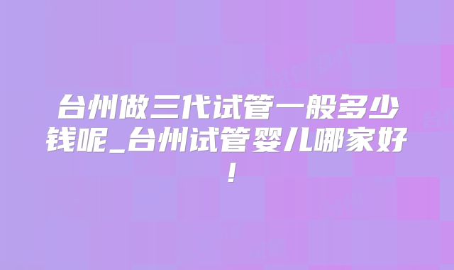 台州做三代试管一般多少钱呢_台州试管婴儿哪家好!