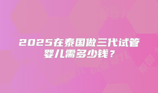 2025在泰国做三代试管婴儿需多少钱？