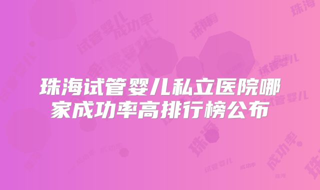 珠海试管婴儿私立医院哪家成功率高排行榜公布