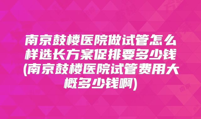 南京鼓楼医院做试管怎么样选长方案促排要多少钱(南京鼓楼医院试管费用大概多少钱啊)