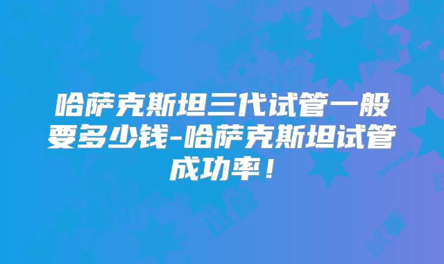 哈萨克斯坦三代试管一般要多少钱-哈萨克斯坦试管成功率！