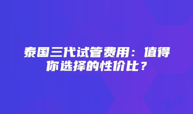 泰国三代试管费用:值得你选择的性价比?