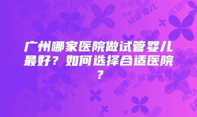 广州哪家医院做试管婴儿最好？如何选择合适医院？
