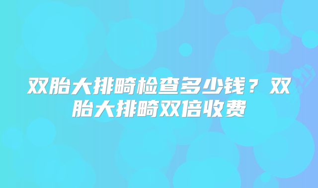 双胎大排畸检查多少钱？双胎大排畸双倍收费