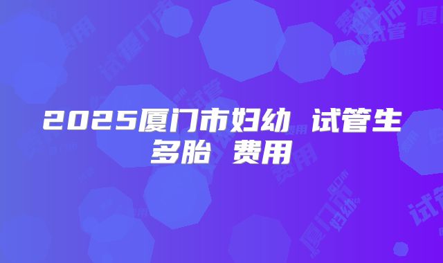 2025厦门市妇幼 试管生多胎 费用