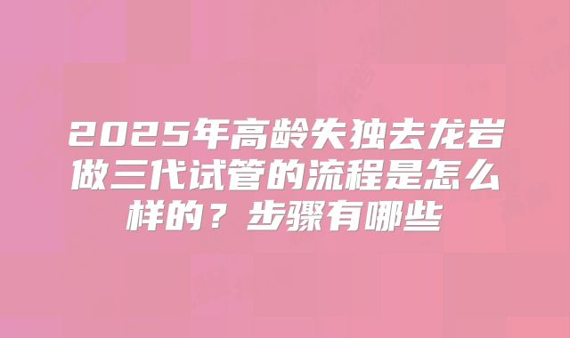 2025年高龄失独去龙岩做三代试管的流程是怎么样的？步骤有哪些