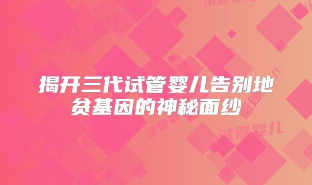 揭开三代试管婴儿告别地贫基因的神秘面纱