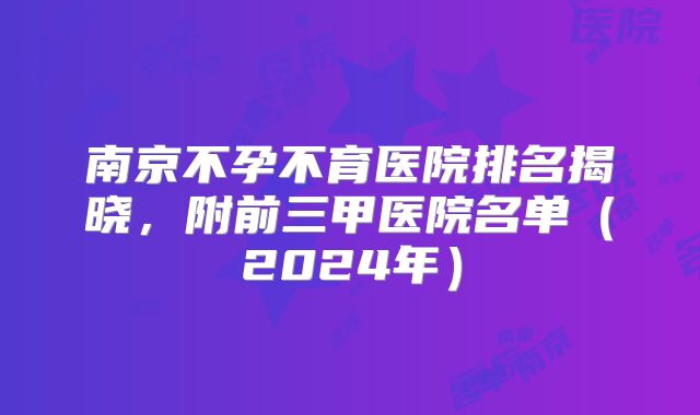 南京不孕不育医院排名揭晓，附前三甲医院名单（2024年）