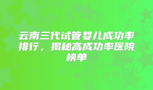 云南三代试管婴儿成功率排行,揭秘高成功率医院榜单