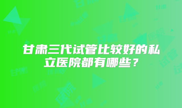 甘肃三代试管比较好的私立医院都有哪些？