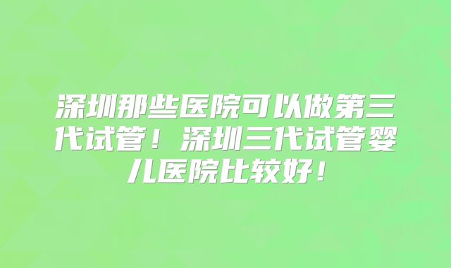 深圳那些医院可以做第三代试管!深圳三代试管婴儿医院比较好!