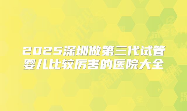 2025深圳做第三代试管婴儿比较厉害的医院大全