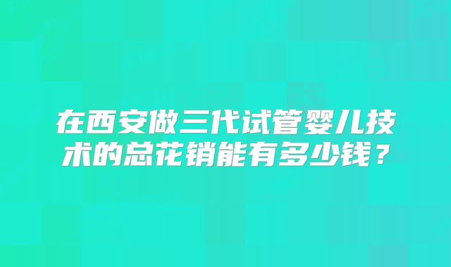 在西安做三代试管婴儿技术的总花销能有多少钱?