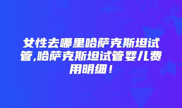 女性去哪里哈萨克斯坦试管,哈萨克斯坦试管婴儿费用明细!