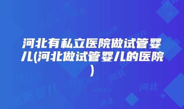 河北有私立医院做试管婴儿(河北做试管婴儿的医院)