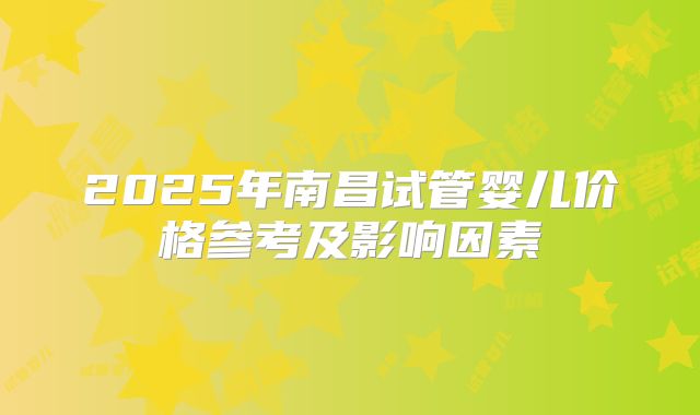 2025年南昌试管婴儿价格参考及影响因素