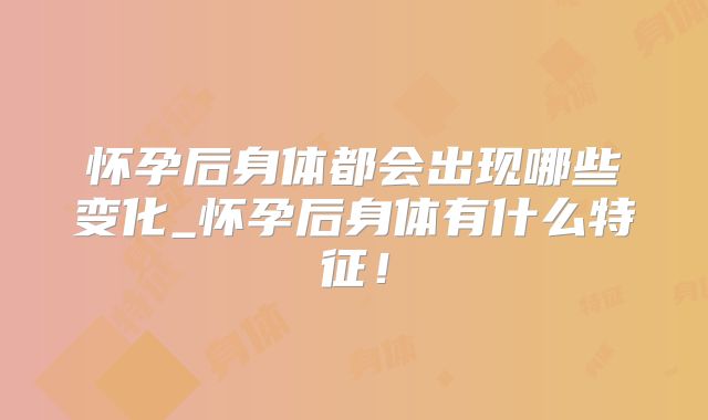 怀孕后身体都会出现哪些变化_怀孕后身体有什么特征！