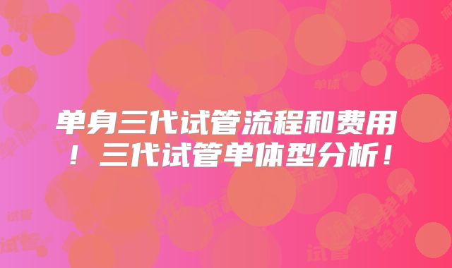 单身三代试管流程和费用！三代试管单体型分析！