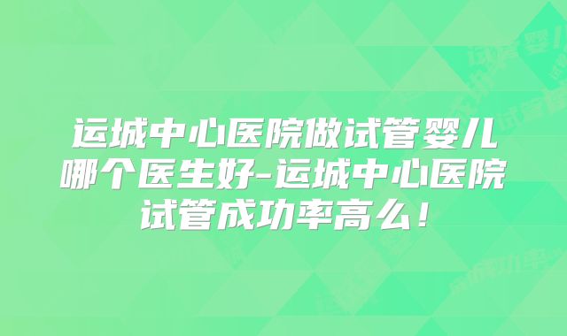 运城中心医院做试管婴儿哪个医生好-运城中心医院试管成功率高么!