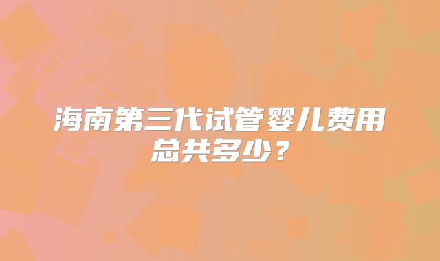 海南第三代试管婴儿费用总共多少？