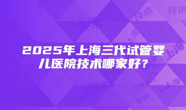 2025年上海三代试管婴儿医院技术哪家好？