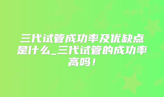 三代试管成功率及优缺点是什么_三代试管的成功率高吗！