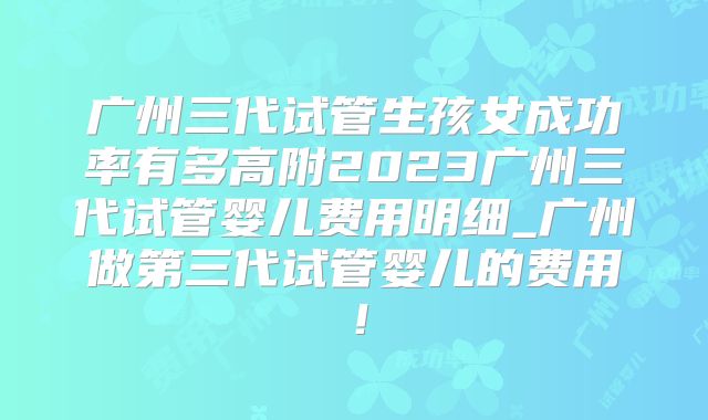 广州三代试管生孩女成功率有多高附2023广州三代试管婴儿费用明细_广州做第三代试管婴儿的费用！
