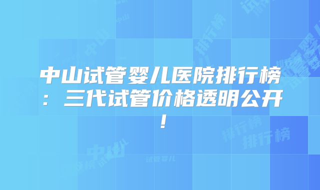 中山试管婴儿医院排行榜：三代试管价格透明公开！