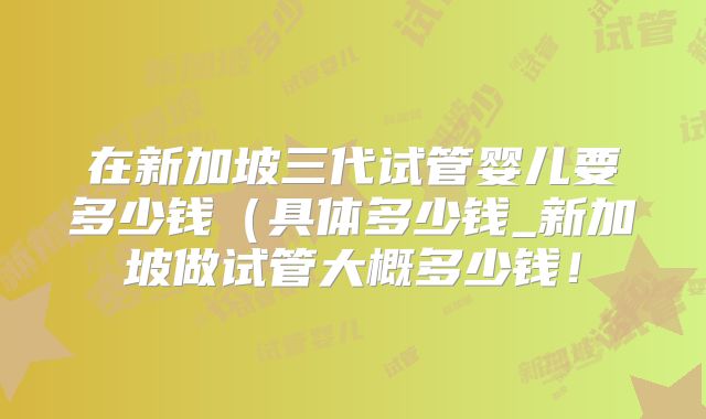 在新加坡三代试管婴儿要多少钱（具体多少钱_新加坡做试管大概多少钱！